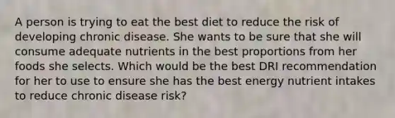 A person is trying to eat the best diet to reduce the risk of developing chronic disease. She wants to be sure that she will consume adequate nutrients in the best proportions from her foods she selects. Which would be the best DRI recommendation for her to use to ensure she has the best energy nutrient intakes to reduce chronic disease risk?