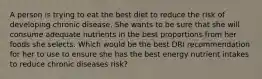 A person is trying to eat the best diet to reduce the risk of developing chronic disease. She wants to be sure that she will consume adequate nutrients in the best proportions from her foods she selects. Which would be the best DRI recommendation for her to use to ensure she has the best energy nutrient intakes to reduce chronic diseases risk?