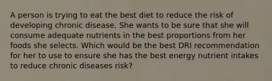 A person is trying to eat the best diet to reduce the risk of developing chronic disease. She wants to be sure that she will consume adequate nutrients in the best proportions from her foods she selects. Which would be the best DRI recommendation for her to use to ensure she has the best energy nutrient intakes to reduce chronic diseases risk?