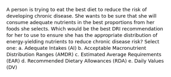 A person is trying to eat the best diet to reduce the risk of developing chronic disease. She wants to be sure that she will consume adequate nutrients in the best proportions from her foods she selects. Which would be the best DRI recommendation for her to use to ensure she has the appropriate distribution of energy-yielding nutrients to reduce chronic disease risk?​ Select one: a. ​Adequate Intakes (AI) b. ​Acceptable Macronutrient Distribution Ranges (AMDR) c. ​Estimated Average Requirements (EAR) d. ​Recommended Dietary Allowances (RDA) e. ​Daily Values (DV)