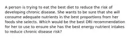 A person is trying to eat the best diet to reduce the risk of developing chronic disease. She wants to be sure that she will consume adequate nutrients in the best proportions from her foods she selects. Which would be the best DRI recommendation for her to use to ensure she has the best energy nutrient intakes to reduce chronic disease risk?​