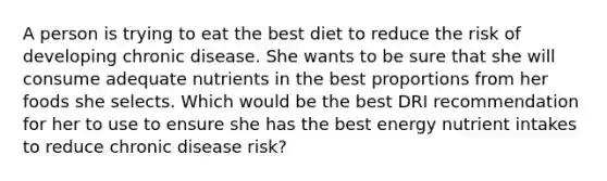 A person is trying to eat the best diet to reduce the risk of developing chronic disease. She wants to be sure that she will consume adequate nutrients in the best proportions from her foods she selects. Which would be the best DRI recommendation for her to use to ensure she has the best energy nutrient intakes to reduce chronic disease risk?​