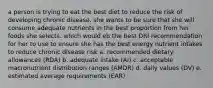 a person is trying to eat the best diet to reduce the risk of developing chronic disease. she wants to be sure that she will consume adequate nutrients in the best proportion from her foods she selects. which would eb the best DRI recommendation for her to use to ensure she has the best energy nutrient intakes to reduce chronic disease risk a. recommended dietary allowances (RDA) b. adequate intake (AI) c. acceptable macronutrient distribution ranges (AMDR) d. daily values (DV) e. estimated average requirements (EAR)