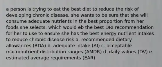 a person is trying to eat the best diet to reduce the risk of developing chronic disease. she wants to be sure that she will consume adequate nutrients in the best proportion from her foods she selects. which would eb the best DRI recommendation for her to use to ensure she has the best energy nutrient intakes to reduce chronic disease risk a. recommended dietary allowances (RDA) b. adequate intake (AI) c. acceptable macronutrient distribution ranges (AMDR) d. daily values (DV) e. estimated average requirements (EAR)