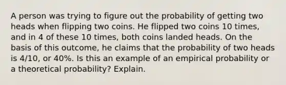 A person was trying to figure out the probability of getting two heads when flipping two coins. He flipped two coins 10 times, and in 4 of these 10 times, both coins landed heads. On the basis of this​ outcome, he claims that the probability of two heads is 4​/10​, or 40​%. Is this an example of an empirical probability or a theoretical​ probability? Explain.