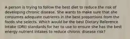 A person is trying to follow the best diet to reduce the risk of developing chronic disease. She wants to make sure that she consumes adequate nutrients in the best proportions from the foods she selects. Which would be the best Dietary Reference Intake (DRI) standards for her to use to ensure she has the best energy nutrient intakes to reduce chronic disease risk?