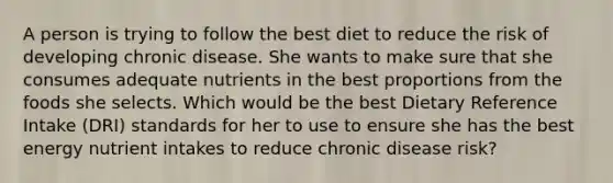 A person is trying to follow the best diet to reduce the risk of developing chronic disease. She wants to make sure that she consumes adequate nutrients in the best proportions from the foods she selects. Which would be the best Dietary Reference Intake (DRI) standards for her to use to ensure she has the best energy nutrient intakes to reduce chronic disease risk?