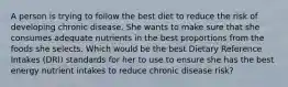 A person is trying to follow the best diet to reduce the risk of developing chronic disease. She wants to make sure that she consumes adequate nutrients in the best proportions from the foods she selects. Which would be the best Dietary Reference Intakes (DRI) standards for her to use to ensure she has the best energy nutrient intakes to reduce chronic disease risk?