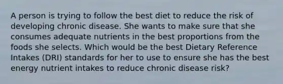 A person is trying to follow the best diet to reduce the risk of developing chronic disease. She wants to make sure that she consumes adequate nutrients in the best proportions from the foods she selects. Which would be the best Dietary Reference Intakes (DRI) standards for her to use to ensure she has the best energy nutrient intakes to reduce chronic disease risk?