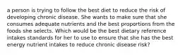 a person is trying to follow the best diet to reduce the risk of developing chronic disease. She wants to make sure that she consumes adequate nutrients and the best proportions from the foods she selects. Which would be the best dietary reference intakes standards for her to use to ensure that she has the best energy nutrient intakes to reduce chronic disease risk?