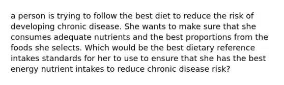 a person is trying to follow the best diet to reduce the risk of developing chronic disease. She wants to make sure that she consumes adequate nutrients and the best proportions from the foods she selects. Which would be the best dietary reference intakes standards for her to use to ensure that she has the best energy nutrient intakes to reduce chronic disease risk?