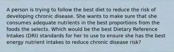 A person is trying to follow the best diet to reduce the risk of developing chronic disease. She wants to make sure that she consumes adequate nutrients in the best proportions from the foods the selects. Which would be the best Dietary Reference Intakes (DRI) standards for her to use to ensure she has the best energy nutrient intakes to reduce chronic disease risk?