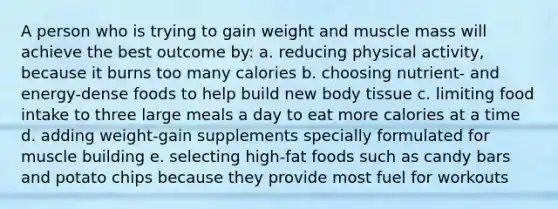 A person who is trying to gain weight and muscle mass will achieve the best outcome by: a. reducing physical activity, because it burns too many calories b. choosing nutrient- and energy-dense foods to help build new body tissue c. limiting food intake to three large meals a day to eat more calories at a time d. adding weight-gain supplements specially formulated for muscle building e. selecting high-fat foods such as candy bars and potato chips because they provide most fuel for workouts