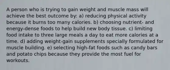 A person who is trying to gain weight and muscle mass will achieve the best outcome by: a) reducing physical activity because it burns too many calories. b) choosing nutrient- and energy-dense foods to help build new body tissue. c) limiting food intake to three large meals a day to eat more calories at a time. d) adding weight-gain supplements specially formulated for muscle building. e) selecting high-fat foods such as candy bars and potato chips because they provide the most fuel for workouts.