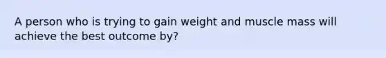 A person who is trying to gain weight and muscle mass will achieve the best outcome by?