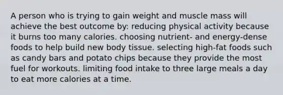 A person who is trying to gain weight and muscle mass will achieve the best outcome by: reducing physical activity because it burns too many calories. choosing nutrient- and energy-dense foods to help build new body tissue. selecting high-fat foods such as candy bars and potato chips because they provide the most fuel for workouts. limiting food intake to three large meals a day to eat more calories at a time.