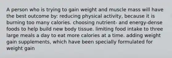 A person who is trying to gain weight and muscle mass will have the best outcome by: reducing physical activity, because it is burning too many calories. choosing nutrient- and energy-dense foods to help build new body tissue. limiting food intake to three large meals a day to eat more calories at a time. adding weight gain supplements, which have been specially formulated for weight gain