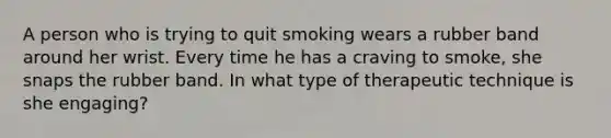 A person who is trying to quit smoking wears a rubber band around her wrist. Every time he has a craving to smoke, she snaps the rubber band. In what type of therapeutic technique is she engaging?