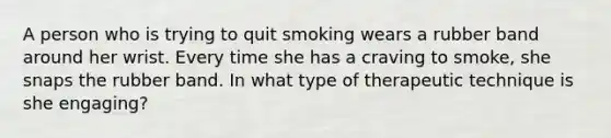 A person who is trying to quit smoking wears a rubber band around her wrist. Every time she has a craving to smoke, she snaps the rubber band. In what type of therapeutic technique is she engaging?