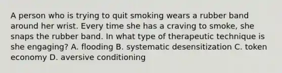 A person who is trying to quit smoking wears a rubber band around her wrist. Every time she has a craving to smoke, she snaps the rubber band. In what type of therapeutic technique is she engaging? A. flooding B. systematic desensitization C. token economy D. aversive conditioning