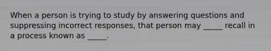 When a person is trying to study by answering questions and suppressing incorrect responses, that person may _____ recall in a process known as _____.