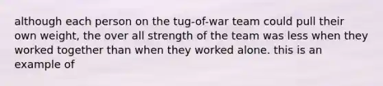 although each person on the tug-of-war team could pull their own weight, the over all strength of the team was less when they worked together than when they worked alone. this is an example of