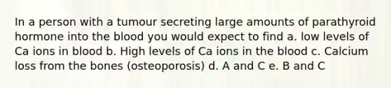 In a person with a tumour secreting large amounts of parathyroid hormone into the blood you would expect to find a. low levels of Ca ions in blood b. High levels of Ca ions in the blood c. Calcium loss from the bones (osteoporosis) d. A and C e. B and C