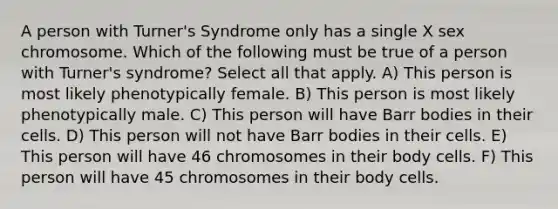 A person with Turner's Syndrome only has a single X sex chromosome. Which of the following must be true of a person with Turner's syndrome? Select all that apply. A) This person is most likely phenotypically female. B) This person is most likely phenotypically male. C) This person will have Barr bodies in their cells. D) This person will not have Barr bodies in their cells. E) This person will have 46 chromosomes in their body cells. F) This person will have 45 chromosomes in their body cells.