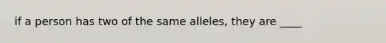 if a person has two of the same alleles, they are ____