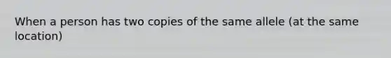 When a person has two copies of the same allele (at the same location)