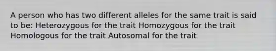 A person who has two different alleles for the same trait is said to be: Heterozygous for the trait Homozygous for the trait Homologous for the trait Autosomal for the trait