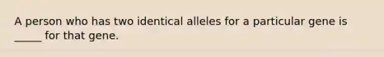 A person who has two identical alleles for a particular gene is _____ for that gene.