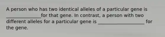 A person who has two identical alleles of a particular gene is _______________for that gene. In contrast, a person with two different alleles for a particular gene is ____________________ for the gene.