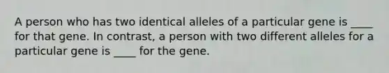 A person who has two identical alleles of a particular gene is ____ for that gene. In contrast, a person with two different alleles for a particular gene is ____ for the gene.