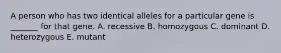 A person who has two identical alleles for a particular gene is _______ for that gene. A. recessive B. homozygous C. dominant D. heterozygous E. mutant