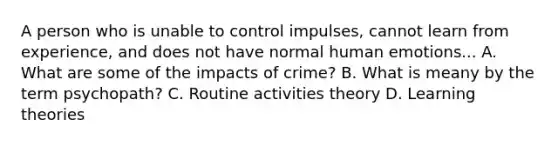 A person who is unable to control impulses, cannot learn from experience, and does not have normal human emotions... A. What are some of the impacts of crime? B. What is meany by the term psychopath? C. Routine activities theory D. Learning theories