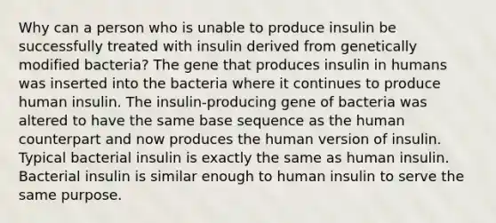 Why can a person who is unable to produce insulin be successfully treated with insulin derived from genetically modified bacteria? The gene that produces insulin in humans was inserted into the bacteria where it continues to produce human insulin. The insulin-producing gene of bacteria was altered to have the same base sequence as the human counterpart and now produces the human version of insulin. Typical bacterial insulin is exactly the same as human insulin. Bacterial insulin is similar enough to human insulin to serve the same purpose.