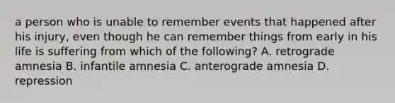 a person who is unable to remember events that happened after his injury, even though he can remember things from early in his life is suffering from which of the following? A. retrograde amnesia B. infantile amnesia C. anterograde amnesia D. repression