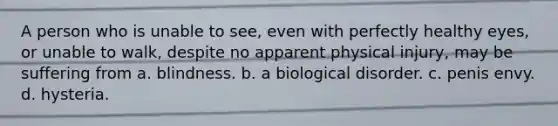 A person who is unable to see, even with perfectly healthy eyes, or unable to walk, despite no apparent physical injury, may be suffering from a. blindness. b. a biological disorder. c. penis envy. d. hysteria.