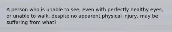 A person who is unable to see, even with perfectly healthy eyes, or unable to walk, despite no apparent physical injury, may be suffering from what?