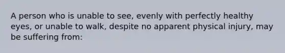 A person who is unable to see, evenly with perfectly healthy eyes, or unable to walk, despite no apparent physical injury, may be suffering from: