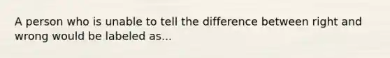 A person who is unable to tell the difference between right and wrong would be labeled as...