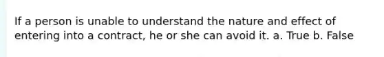 If a person is unable to understand the nature and effect of entering into a contract, he or she can avoid it. a. True b. False