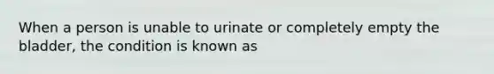 When a person is unable to urinate or completely empty the bladder, the condition is known as