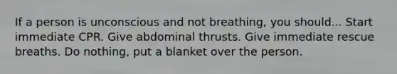 If a person is unconscious and not breathing, you should... Start immediate CPR. Give abdominal thrusts. Give immediate rescue breaths. Do nothing, put a blanket over the person.