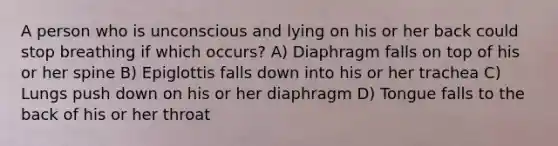 A person who is unconscious and lying on his or her back could stop breathing if which occurs? A) Diaphragm falls on top of his or her spine B) Epiglottis falls down into his or her trachea C) Lungs push down on his or her diaphragm D) Tongue falls to the back of his or her throat