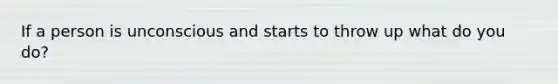 If a person is unconscious and starts to throw up what do you do?
