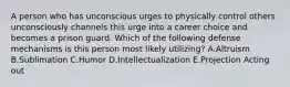 A person who has unconscious urges to physically control others unconsciously channels this urge into a career choice and becomes a prison guard. Which of the following defense mechanisms is this person most likely utilizing? A.Altruism B.Sublimation C.Humor D.Intellectualization E.Projection Acting out