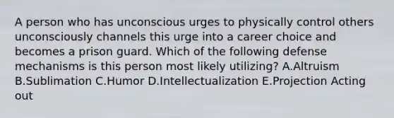 A person who has unconscious urges to physically control others unconsciously channels this urge into a career choice and becomes a prison guard. Which of the following defense mechanisms is this person most likely utilizing? A.Altruism B.Sublimation C.Humor D.Intellectualization E.Projection Acting out