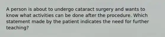 A person is about to undergo cataract surgery and wants to know what activities can be done after the procedure. Which statement made by the patient indicates the need for further teaching?